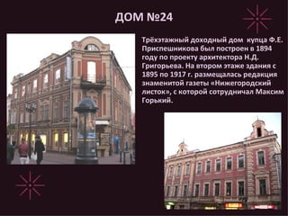 ДОМ №24 Трёхэтажный доходный дом  купца Ф.Е. Приспешникова был построен в 1894 году по проекту архитектора Н.Д. Григорьева. На втором этаже здания с 1895 по 1917 г. размещалась редакция знаменитой газеты «Нижегородский листок», с которой сотрудничал Максим Горький. 