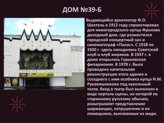 ДОМ №39-Б Выдающийся архитектор Ф.О. Шехтель в 1912 году спроектировал для нижегородского купца Фролова доходный дом, где разместился городской концертный зал и синематограф «Палас». С 1918 по 1920 г. здесь находились Советский клуб и клуб моряков. В 1937 г. в доме открылась Горьковская филармония. В 1978 г. была проведена капитальная реконструкция этого здания и соседнего с ним особняка купца И.М. Рукавишникова под кукольный театр. Вход в театр был выполнен в виде портала сцены, на которой по старинному русскому обычаю, разыгрывают представление шарманщик, петрушечник и их помощники, выкованные из меди. 
