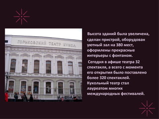 Высота зданий была увеличена, сделан пристрой, оборудован уютный зал на 380 мест, оформлены прекрасные интерьеры с фонтаном. Сегодня в афише театра 32 спектакля, а всего с момента его открытия было поставлено более 320 спектаклей. Кукольный театр стал лауреатом многих международных фестивалей. 