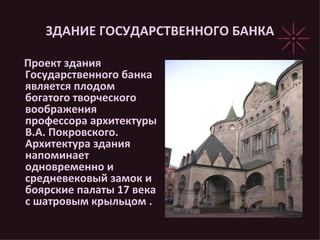 ЗДАНИЕ ГОСУДАРСТВЕННОГО БАНКА Проект здания Государственного банка является плодом богатого творческого воображения  профессора архитектуры В.А. Покровского. Архитектура здания напоминает одновременно и средневековый замок и боярские палаты 17 века с шатровым крыльцом .  