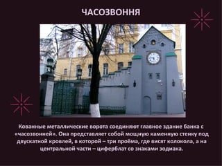 ЧАСОЗВОННЯ Кованные металлические ворота соединяют главное здание банка с «часозвонней». Она представляет собой мощную каменную стенку под двускатной кровлей, в которой – три проёма, где висят колокола, а на центральной части – циферблат со знаками зодиака. 