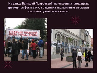 На улице Большой Покровской, на открытых площадках проводятся фестивали, праздники и различные выставки, часто выступают музыканты. 