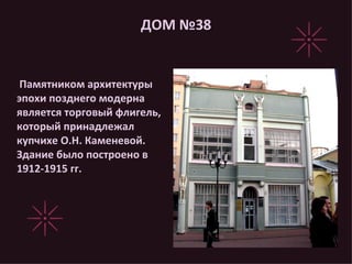 ДОМ №38 Памятником архитектуры эпохи позднего модерна является торговый флигель, который принадлежал купчихе О.Н. Каменевой. Здание было построено в 1912-1915 гг.  