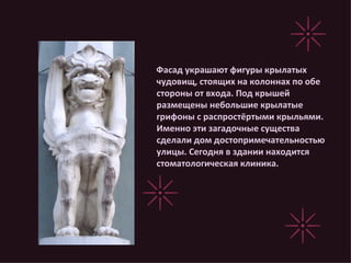 Фасад украшают фигуры крылатых чудовищ, стоящих на колоннах по обе стороны от входа. Под крышей размещены небольшие крылатые грифоны с распростёртыми крыльями. Именно эти загадочные существа сделали дом достопримечательностью улицы. Сегодня в здании находится стоматологическая клиника. 