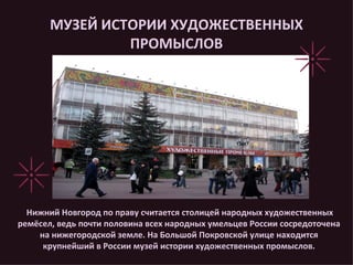 МУЗЕЙ ИСТОРИИ ХУДОЖЕСТВЕННЫХ ПРОМЫСЛОВ Нижний Новгород по праву считается столицей народных художественных ремёсел, ведь почти половина всех народных умельцев России сосредоточена на нижегородской земле. На Большой Покровской улице находится крупнейший в России музей истории художественных промыслов. 