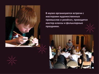 В музее организуются встречи с мастерами художественных промыслов и ремёсел, проводятся мастер-классы и фольклорные праздники. 