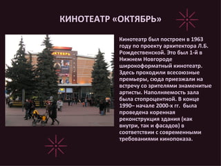 КИНОТЕАТР «ОКТЯБРЬ» Кинотеатр был построен в 1963 году по проекту архитектора Л.Б. Рождественской. Это был 1-й в Нижнем Новгороде широкоформатный кинотеатр. Здесь проходили всесоюзные премьеры, сюда приезжали на встречу со зрителями знаменитые артисты. Наполняемость зала была стопроцентной. В конце 1990– начале 2000-х гг.  была проведена коренная реконструкция здания (как внутри, так и фасадов) в соответствии с современными требованиями кинопоказа. 