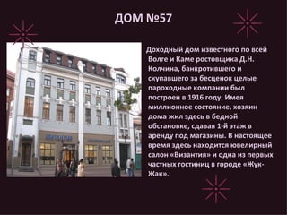 ДОМ №57 Доходный дом известного по всей Волге и Каме ростовщика Д.Н. Колчина, банкротившего и скупавшего за бесценок целые пароходные компании был построен в 1916 году. Имея миллионное состояние, хозяин дома жил здесь в бедной обстановке, сдавая 1-й этаж в аренду под магазины. В настоящее время здесь находится ювелирный салон «Византия» и одна из первых частных гостиниц в городе «Жук-Жак». 