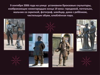 9 сентября 2006 года на улице  установили бронзовые скульптуры, изображающие нижегородцев конца 19 века: городовой, почтальон, мальчик со скрипкой, фотограф, швейцар, дама с ребёнком, чистильщик обуви, влюблённая пара. 