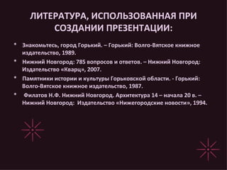 ЛИТЕРАТУРА, ИСПОЛЬЗОВАННАЯ ПРИ СОЗДАНИИ ПРЕЗЕНТАЦИИ: *  Знакомьтесь, город Горький. – Горький: Волго-Вятское книжное издательство, 1989. *  Нижний Новгород: 785 вопросов и ответов. – Нижний Новгород: Издательство «Кварц», 2007. *  Памятники истории и культуры Горьковской области. - Горький: Волго-Вятское книжное издательство, 1987. *  Филатов Н.Ф. Нижний Новгород. Архитектура 14 – начала 20 в. – Нижний Новгород:  Издательство «Нижегородские новости», 1994. 
