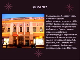 ДОМ №2 Выходящая на Покровку часть Верхнепосадского общественного корпуса в 1903-1904 гг. была реконструирована под Городскую общественную библиотеку. Проект  в стиле модерн разработали архитекторы Д.А. Вернер и Н.М. Вешняков. В нишах, на фасаде здания установили бюсты А.С. Пушкина, Л.Н. Толстого и Ф.М. Достоевского.  Библиотека находилась здесь до 1923 года.  