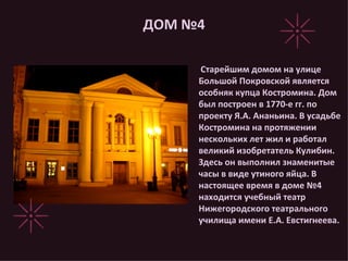ДОМ №4 Старейшим домом на улице Большой Покровской является особняк купца Костромина. Дом был построен в 1770-е гг. по проекту Я.А. Ананьина. В усадьбе Костромина на протяжении нескольких лет жил и работал великий изобретатель Кулибин. Здесь он выполнил знаменитые часы в виде утиного яйца. В настоящее время в доме №4 находится учебный театр Нижегородского театрального училища имени Е.А. Евстигнеева. 
