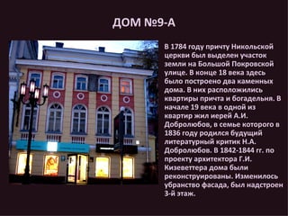 ДОМ №9-А В 1784 году причту Никольской церкви был выделен участок земли на Большой Покровской улице. В конце 18 века здесь было построено два каменных дома. В них расположились квартиры причта и богадельня. В начале 19 века в одной из квартир жил иерей А.И. Добролюбов, в семье которого в 1836 году родился будущий  литературный критик Н.А. Добролюбов. В 1842-1844 гг. по проекту архитектора Г.И. Кизеветтера дома были реконструированы. Изменилось убранство фасада, был надстроен 3-й этаж. 