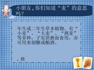 小朋友 , 你们知道“麦”的意思吗？ 一年生或二年生草本植物，有“小麦”、“大麦”、“燕麦”等多种，子实供磨面食用，亦可用来制糖或酿酒。 2.  姓 