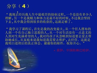 分享（ 4 ）： “ 我现正经历我人生中最艰苦的创业过程 , 一个是没有多少人理解 , 另一个是我精力和体力是最不好的时候 , 不过我会坚持下去 , 从中我会得到很多的收获的 , 这就足够了。     “ 我学习了课程后 , 首先是我的改变最大 , 从一个任人摆布的人到一个有自己独立思想的人 , 从一个对生活没有一点意义的人到对生充满希望的人 , 我对待孩子从忽略到知道要去爱去帮助她成长 , 从家庭来说我知道我需要去维护 , 去经营。这就是我明白道理后的真正体会。谢谢你的邮件，祝你开心。” -  黄伊，中国桂林巴哈伊。 