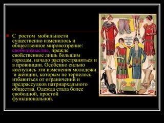 С  ростом  мобильности существенно изменилось и общественное мировоззрение:  свободомыслие,  прежде свойственное лишь большим городам, начало распространяться и в провинции. Особенно сильно коснулись эти изменения молодежи  и женщин, которым не терпелось избавиться от ограничений и предрассудков патриархального общества. Одежда стала более свободной, простой функциональной.  