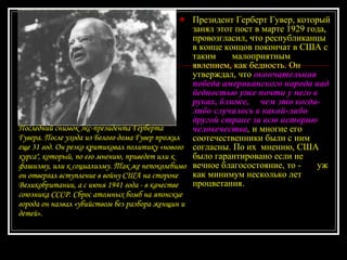 Президент Герберт Гувер, который занял этот пост в марте 1929 года,  провозгласил, что республиканцы в конце концов покончат в США с таким  малоприятным явлением, как бедность. Он утверждал, что  окончательная  победа американского народа над бедностью уже почти у него в руках, ближе,   чем это когда-либо случалось в какой-либо другой стране за всю историю  человечества ,  и многие его соотечественники были с ним согласны. По их  мнению, США было гарантировано если не вечное благосостояние, то -  уж как минимум несколько лет процветания. Последний снимок экс-президента Герберта Гувера. После ухода из Белого дома Гувер прожил еще 31 год. Он резко критиковал политику «нового курса", который, по его мнению, приведет или к фашизму, или к социализму. Так же непоколебимо он отвергал вступление в войну США на стороне Великобритании, а с июня 1941 года - в качестве союзника СССР. Сброс атомных бомб на японские города он назвал «убийством без разбора женщин и детей». 
