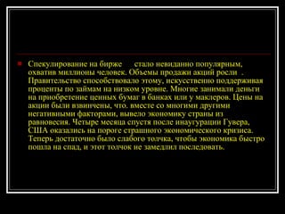 Спекулирование на бирже  стало невиданно популярным, охватив миллионы человек. Объемы продажи акций росли  . Правительство способствовало этому, искусственно поддерживая проценты по займам на низком уровне. Многие занимали деньги на приобретение ценных бумаг в банках или у маклеров. Цены на акции были взвинчены, что. вместе со многими другими негативными факторами, вывело экономику страны из равновесия. Четыре месяца спустя после инаугурации Гувера, США оказались на пороге страшного экономического кризиса. Теперь достаточно было слабого толчка, чтобы экономика быстро пошла на спад, и этот толчок не замедлил последовать.  