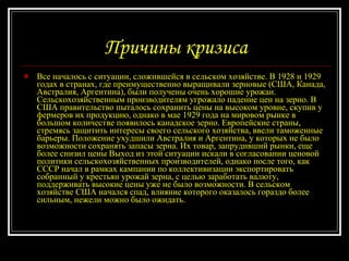 Причины кризиса Все началось с ситуации, сложившейся в сельском хозяйстве. В 1928 и 1929 годах в странах, где преимущественно выращивали зерновые (США, Канада, Австралия, Аргентина), были получены очень хорошие урожаи. Сельскохозяйственным производителям угрожало падение цен на зерно. В США правительство пыталось сохранить цены на высоком уровне, скупив у фермеров их продукцию, однако в мае 1929 года на мировом рынке в большом количестве появилось канадское зерно. Европейские страны, стремясь защитить интересы своего сельского хозяйства, ввели таможенные барьеры. Положение ухудшили Австралия и Аргентина, у которых не было возможности сохранять запасы зерна. Их товар, запрудивший рынки, еще более снизил цены Выход из этой ситуации искали в согласовании ценовой политики сельскохозяйственных производителей, однако после того, как СССР начал в рамках кампании по коллективизации экспортировать собранный у крестьян урожай зерна, с целью заработать валюту, поддерживать высокие цены уже не было возможности. В сельском хозяйстве США начался спад, влияние которого оказалось гораздо более сильным, нежели можно было ожидать.  