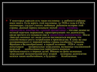 У некоторых народов есть такая пословица - у любимого ребенка имен много. Если верить этой пословице, то 1920-е годы в США, несомненно, следует считать любимым  ребенком истории этой страны. Данный период называли эпохой  джаза,  аспирина, чарльстона и, конечно же, «эпохой процветания»  - что еще далеко не полный перечень выражений, характеризующих это десятилетие,  среди прочего его называли еще и  «радостным десятилетием».  После тяжелых военных лет люди хотели наслаждаться жизнью, что способствовало росту потребления и производства. К тому же еще неоправившиеся от мировой войны страны (особенно Германия, Франция и Великобритания)  в первой половине  1920-х  годов  испытывали  материальные затруднения, вызванные послевоенной разрухой  необходимостью перестроить военную промышленность в мирных целях. Именно на фоне названных затруднений экономический рост второй  половины десятилетия казался таким необычайным, а будущее -  безоблачным. 