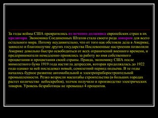 За годы войны США превратились  из вечного должника  европейских стран в их  кредитора .  Экономика Соединенных Штатов стала своего рода  донором  для всего остального мира. Потому неудивительно, что от того как обстояли дела в Америке, зависело и благополучие других государства Послевоенные настроения позволили Америке довольно быстро освободиться от всех ограничений военного времени, и предприниматели немедленно принялись за работу во имя собственного процветания и процветания своей страны. Правда, экономику США после мимолетного бума 1919 года настигла депрессия, которая продолжалась до 1922 года однако за ней последовал новый, семилетний период подъема. В те годы началось бурное развитие автомобильной и электроприборостроительной промышленности. Резко возросли масштабы строительства (в больших городах растет количество  небоскребов), толчок получило и производство электрических товаров. Уровень безработицы не превышал 4 процентов.  