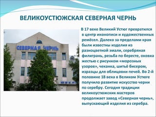 ВЕЛИКОУСТЮЖСКАЯ СЕВЕРНАЯ ЧЕРНЬ В 17 веке Великий Устюг превратился в центр иконописи и художественных ремёсел. Далеко за пределами края были известны изделия из разноцветной эмали, серебряная филигрань, резьба по бересте, оковка жестью с рисунком «морозных узоров», чеканка, шитьё бисером, изразцы для облицовки печей. Во 2-й половине 18 века в Великом Устюге получило развитие искусство черни по серебру. Сегодня традиции великоустюжских мастеров продолжает завод «Северная чернь», выпускающий изделия из серебра. 