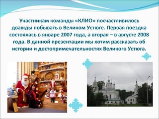 Участникам команды «КЛИО» посчастливилось дважды побывать в Великом Устюге. Первая поездка состоялась в январе 2007 года, а вторая – в августе 2008 года. В данной презентации мы хотим рассказать об истории и достопримечательностях Великого Устюга. 