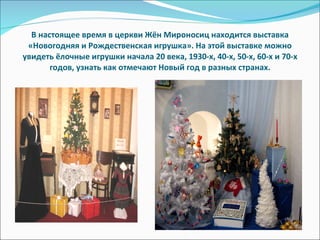 В настоящее время в церкви Жён Мироносиц находится выставка «Новогодняя и Рождественская игрушка». На этой выставке можно увидеть ёлочные игрушки начала 20 века, 1930-х, 40-х, 50-х, 60-х и 70-х годов, узнать как отмечают Новый год в разных странах. 
