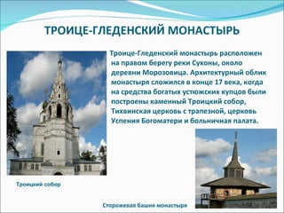 ТРОИЦЕ-ГЛЕДЕНСКИЙ МОНАСТЫРЬ Троице-Гледенский монастырь расположен на правом берегу реки Сухоны, около деревни Морозовица. Архитектурный облик монастыря сложился в конце 17 века, когда на средства богатых устюжских купцов были построены каменный Троицкий собор, Тихвинская церковь с трапезной, церковь Успения Богоматери и больничная палата. Сторожевая башня монастыря Троицкий собор 