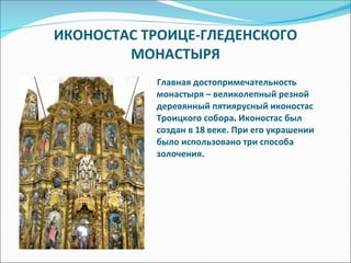 ИКОНОСТАС ТРОИЦЕ-ГЛЕДЕНСКОГО МОНАСТЫРЯ Главная достопримечательность монастыря – великолепный резной деревянный пятиярусный иконостас Троицкого собора .  Иконостас был создан в 18 веке. При его украшении было использовано три способа золочения. 