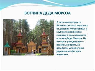 ВОТЧИНА ДЕДА МОРОЗА В пяти километрах от Великого Устюга, недалеко от деревни Морозовица, в глубине живописного соснового леса находится вотчина Деда Мороза. На въезде в резиденцию – красивые ворота, за которыми установлены деревянные фигурки животных. 