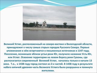 Великий Устюг, расположенный на северо-востоке в Вологодской области, принадлежит к числу самых старых городов Русского Севера. Первые упоминания о нём встречаются в письменных источниках в 1147 году. Поселение, возникшее вблизи устья реки Юг, получило название Усть-Юг, или Устюг. Освоение территории на левом берегу реки Сухоны, где  располагается современный  Великий Устюг,  началось только в начале 13 века.  Т.о.,  к 1438 году город состоял из 2-х частей. В 1438 году в результате набега вятичей древняя часть Великого Устюга была разрушена и покинута жителями. 