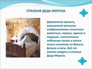СПАЛЬНЯ ДЕДА МОРОЗА Деревянная кровать, украшенная резными изображениями сказочных животных, перина, одеяло и подушки, наполненные лебяжьим пухом и много-много снежинок из бумаги, фольги и ваты. Всё это можно увидеть в спальне Деда Мороза. 