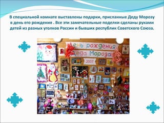 В специальной комнате выставлены подарки, присланные Деду Морозу в день его рождения . Все эти замечательные поделки сделаны руками детей из разных уголков России и бывших республик Советского Союза. 