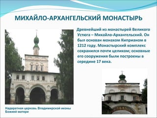 МИХАЙЛО-АРХАНГЕЛЬСКИЙ МОНАСТЫРЬ Древнейший из монастырей Великого Устюга – Михайло-Архангельский. Он был основан монахом Киприаном в 1212 году. Монастырский комплекс сохранился почти целиком; основные его сооружения были построены в середине 17 века. Надвратная церковь Владимирской иконы Божией матери 