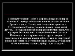 В нижнем течении Тигра и Евфрата поселился народ шумеры. С шумерами связана одна из загадок истории Древнего мира. Неизвестно, откуда они пришли в Месопотамию. Язык шумеров не похож ни на какой другой. По сохранившимся изображениям мы знаем, что у шумеров были овальные лица с большими глазами. Кажется, что это пришельцы из других миров. И мужчины, и женщины носили юбки из ткани, шерстяной пряжи или листьев. Мужчины брили головы, а у женщин были красивые головные уборы или накидки. 