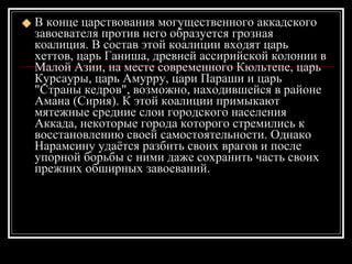 В конце царствования могущественного аккадского завоевателя против него образуется грозная коалиция. В состав этой коалиции входят царь хеттов, царь Ганиша, древней ассирийской колонии в Малой Азии, на месте современного Кюльтепе, царь Курсауры, царь Амурру, цари Параши и царь "Страны кедров", возможно, находившейся в районе Амана (Сирия). К этой коалиции примыкают мятежные средние слои городского населения Аккада, некоторые города которого стремились к восстановлению своей самостоятельности. Однако Нарамсину удаётся разбить своих врагов и после упорной борьбы с ними даже сохранить часть своих прежних обширных завоеваний.  