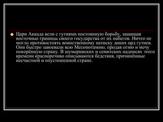 Цари Аккада вели с гутиями постоянную борьбу, защищая восточные границы своего государства от их набегов. Ничто не могло противостоять воинственному натиску диких орд гутиев. Они быстро завоевали всю Месопотамию, продав огню и мечу покорённую страну. В шумерииских и семитских надписях этого времени красноречиво описываются бедствия, причинённые несчастной и опустошенной стране.  