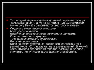 Так, в одной надписи даётся длинный перечень городов, "дочери которых плачут из-за гутиев" А в шумерийском гимне богу Нинибу описываются жестокости гутиев: Страна в руках жестоких врагов. Боги увезены в плен. Население отягчено повинностями и налогами. Каналы и арыки запущены. Тигр перестал быть судоходным. Поля не орошаются. Поля не дают урожая. Однако не вся Месопотамия в равной мере пострадала от гнета завоевателей. В южной части Шумера правителям городов, возможно, удалось откупиться от гутиев и здесь царило спокойствие . 