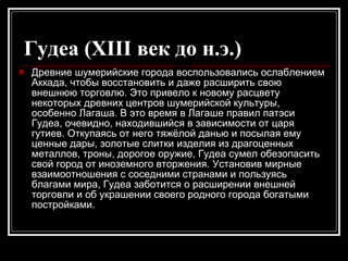 Гудеа (XIII век до н.э.)   Древние шумерийские города воспользовались ослаблением Аккада, чтобы восстановить и даже расширить свою внешнюю торговлю. Это привело к новому расцвету некоторых древних центров шумерийской культуры, особенно Лагаша. В это время в Лагаше правил патэси Гудеа, очевидно, находившийся в зависимости от царя гутиев. Откупаясь от него тяжёлой данью и посылая ему ценные дары, золотые слитки изделия из драгоценных металлов, троны, дорогое оружие, Гудеа сумел обезопасить свой город от иноземного вторжения. Установив мирные взаимоотношения с соседними странами и пользуясь благами мира, Гудеа заботится о расширении внешней торговли и об украшении своего родного города богатыми постройками.  