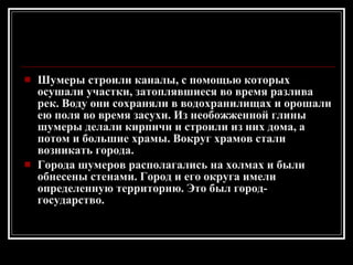 Шумеры строили каналы, с помощью которых осушали участки, затоплявшиеся во время разлива рек. Воду они сохраняли в водохранилищах и орошали ею поля во время засухи. Из необожженной глины шумеры делали кирпичи и строили из них дома, а потом и большие храмы. Вокруг храмов стали возникать города. Города шумеров располагались на холмах и были обнесены стенами. Город и его округа имели определенную территорию. Это был город-государство. 