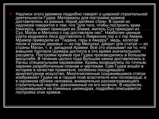 Надписи этого времени подробно говорят о широкой строительной деятельности Гудеа. Материалы для постройки храмов доставлялись из разных, порой далёких стран. В одной из надписей говорится о том, что "для того, чтобы построить храм Нингирсу, эламит приходил из Элама, житель Суз приходил из Суз, Маган и Мелухха с гор доставляли лес". Наиболее ценные сорта кедрового леса доставляли с Ливанских гор и с гор Амана. Мрамор приводили из "Тидана, горы в Амурру", медь, золотой песок и разные деревья — из гор Мелуххи, диорит для статуй — из страны Маган, т. е. западной Аравии. Всё это указывает на то, что внешняя торговля Шумера достигла в это время значительного расцвета. Постройки храмов при Гудеа производились в большом масштабе. В течение целого года большие камни доставлялись в Лагаш специальными караванами. Храмы возводились по точным, заранее разработанным планам и чертежам. Сам Гудеа вошёл в историю в качестве правителя, особенно поощрявшего архитектурное искусство. Многочисленные сохранившиеся статуи изображают Гудеа не в гордой позе властителя или полководца, а в скромном облике человека, внимательно рассматривающего строительный чертёж, разложенный на его коленях. В надписях, сохранившихся на глиняных цилиндрах, подробно описывается постройка этих храмов . 