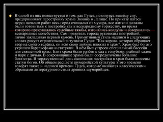 В одной из них повествуется о том, как Гудеа, повинуясь вещему сну, предпринимает перестройку храма Энинну в Лагаше. По приказу патэси перед началом работ весь город очищался от мусора, все жители должны были готовиться к постройке как к всенародному торжеству, во время которого прекращались судебные тяжбы, изгонялись колдуны и совершались всенародные молебствия. Сам правитель города руководил постройкой, лично закладывая первый камень. Примитивный стиль надписи в следующих словах рисует строительный энтузиазм Гудеа: "Как корова, которая обращает взор на своего телёнка, он всю свою любовь вложил в храм". Храм был богато украшен барельефами и статуями. В нём был устроен специальный бассейн для священной воды. Близ храма были разбиты сад с голубями, рыбный садок и парк с дичью. В сокровищнице храма были сосредоточены большие богатства. В торжественный день окончания постройки в храм были внесены статуи богов. Об общем расцвете шумерийской культуры этого времени говорят также и надписи времени Гудеа, которые являются классическими образцами литературного стиля древних шумерийцев. 