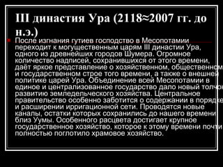 III династия Ура (2118≈2007 гг. до н.э.)   После изгнания гутиев господство в Месопотамии переходит к могущественным царям III династии Ура, одного из древнейших городов Шумера. Огромное количество надписей, сохранившихся от этого времени, даёт яркое представление о хозяйственном, общественном и государственном строе того времени, а также о внешней политике царей Ура. Объединение всей Месопотамии в единое и централизованное государство дало новый толчок развитию земледельческого хозяйства. Центральное правительство особенно заботится о содержании в порядке и расширении ирригационной сети. Проводятся новые каналы, остатки которых сохранились до нашего времени близ Уумы. Особенного расцвета достигает крупное государственное хозяйство, которое к этому времени почти полностью поглотило храмовое хозяйство.  