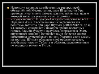 Используя крупные хозяйственные ресурсы всей объединённой Месопотамии, цари III династии Ура проводят энергичную завоевательную политику, целью которой является установление гегемонии могущественного Шумеро-Аккадского царства во всей Передней Азии. Своего наивысшего расцвета эта политика достигла при царе Шульги (2100≈2042 гг. до и. э.), который совершает 9 походов против восточных горцев, племён сумуру и лулубеев, вторгается в Элам, опустошает Аншан и оставляет там в качестве своего наместника шумерийского патэси. Укрепив свою власть на востоке, Шульги обращает своё оружие на север, завоёвывает страну Субарту и области, расположенные по верхнему течению Тигра.   
