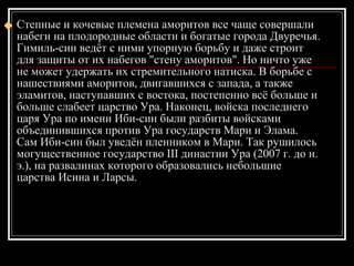Степные и кочевые племена аморитов все чаще совершали набеги на плодородные области и богатые города Двуречья. Гимиль-син ведёт с ними упорную борьбу и даже строит для защиты от их набегов "стену аморитов". Но ничто уже не может удержать их стремительного натиска. В борьбе с нашествиями аморитов, двигавшихся с запада, а также эламитов, наступавших с востока, постепенно всё больше и больше слабеет царство Ура. Наконец, войска последнего царя Ура по имени Иби-син были разбиты войсками объединившихся против Ура государств Мари и Элама. Сам Иби-син был уведён пленником в Мари. Так рушилось могущественное государство III династии Ура (2007 г. до н. э.), на развалинах которого образовались небольшие царства Исина и Ларсы.  