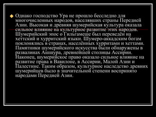 Однако господство Ура не прошло бесследно для многочисленных народов, населявших страны Передней Азии. Высокая и древняя шумерийская культура оказала сильное влияние на культурное развитие этих народов. Шумерийский эпос о Гильгамеше был переведён на хеттский и хурритский языки. Шумеро-аккадским богам поклонялись в странах, населённых хурритами и хеттами. Памятники шумерийского искусства были обнаружены в развалинах Ашшура, древнейшей столицы Ассирии. Наконец, шумерийское право оказало сильное влияние на развитие права в Вавилоне, в Ассирии, Малой Азии и Палестине. Таким образом, культурное наследство древних шумерийцев было в значительной степени воспринято народами Передней Азии.  