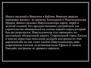 Много сведений о Вавилоне в Библии. Вавилон дважды переживал расцвет- во времена Хаммурапи и Навуходоносора. Пророк Даниил называл Навуходоносора царем  царей и золотой головой. Его предшественники употребляли для строительства обожженный на солнце кирпич-сырец,который быстро разрушался. Навуходоносор стал применять по-настоящему обожженный кирпич. Современный город Хиллех и многие окрестные поселения целиком построены из этих кирпичей,ибо на них стоит клеймо Навуходоносора,даже современная плотина ,отделяющая воды Ефрата от канала Хиндийе построены из древнего кирпича. 
