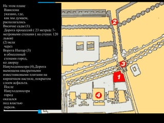На этом плане Вавилона указано, где, как мы думаем,  располагались  Висячие сады (1). Дорога процессий ( 23 метра)с 7-метровыми стенами ( на стенах 120 львов) (2) вела через  Ворота Иштар (3) в обнесенный стенами город, ко дворцу  Навуходоносора (4).Дорога вымощена квадратными известняковыми плитами на кирпичном настиле, покрытом слоем асфальта. После Навуходоносора город  оказался  под властью персов.  
