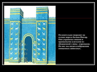 Ослепительно сверкают на солнце ворота богини Иштар. Они украшены синими и оранжевыми плитками из обожженной глины - изразцами. На них мы видим изображения священных животных.  